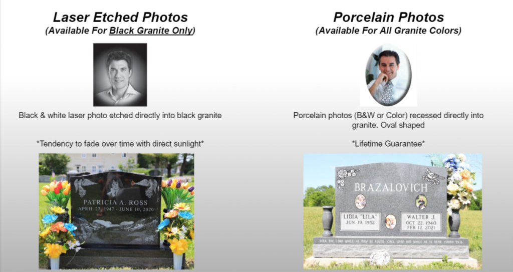 There are 2 ways that you can add a photo portrait of the deceased to their headstone. One option is by laser etching. This type of photo can only be done when using black granite. The other kind of photo that you can include is a porcelain photo. A porcelain photo can be created in color or black and white, as well as can be done on any kind of granite tombstone, eve black granite! Through a one-of-a-kind procedure, a photo of the person who passed can be recessed straight into the headstone so that the surface of the imageis flush with the stone. The picture has a clear porcelain covering that shields it from climate and also natural damage.